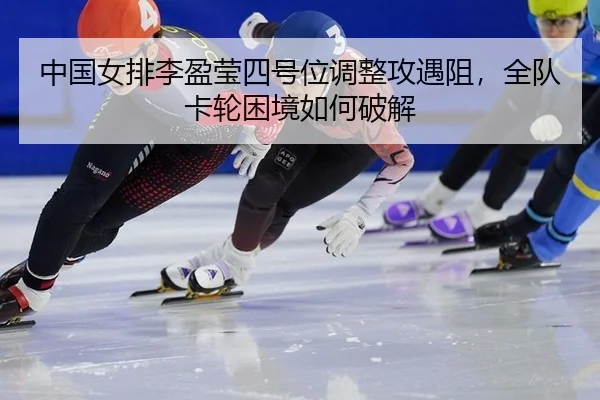 中国女排李盈莹四号位调整攻遇阻，全队卡轮困境如何破解